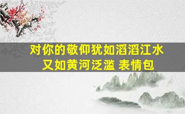 对你的敬仰犹如滔滔江水 又如黄河泛滥 表情包